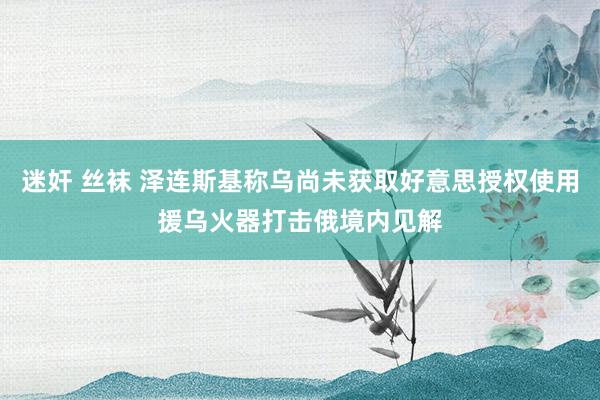 迷奸 丝袜 泽连斯基称乌尚未获取好意思授权使用援乌火器打击俄境内见解