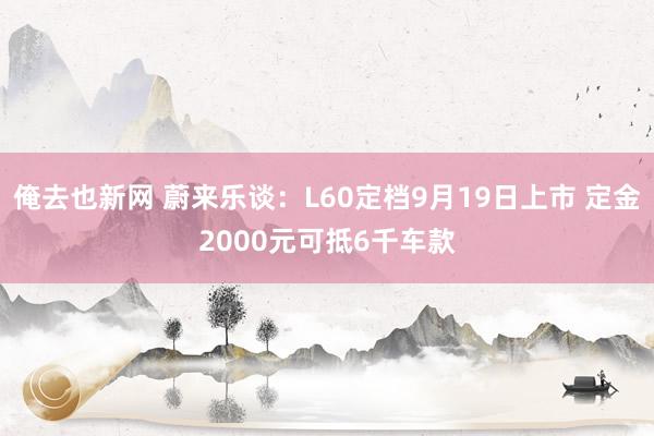 俺去也新网 蔚来乐谈：L60定档9月19日上市 定金2000元可抵6千车款