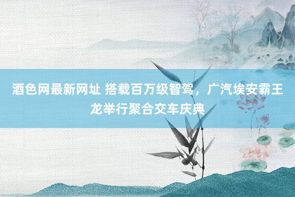 酒色网最新网址 搭载百万级智驾，广汽埃安霸王龙举行聚合交车庆典