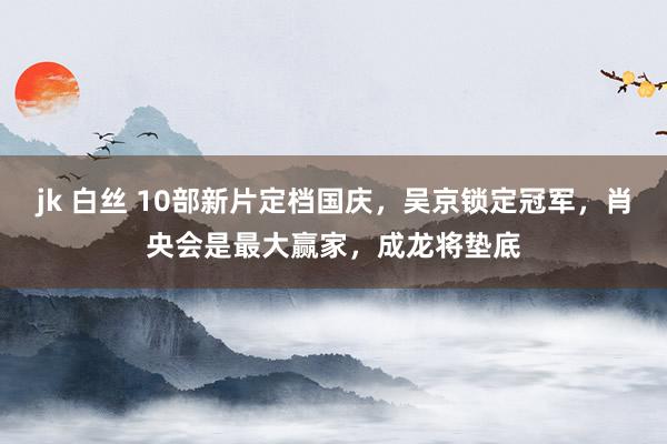 jk 白丝 10部新片定档国庆，吴京锁定冠军，肖央会是最大赢家，成龙将垫底