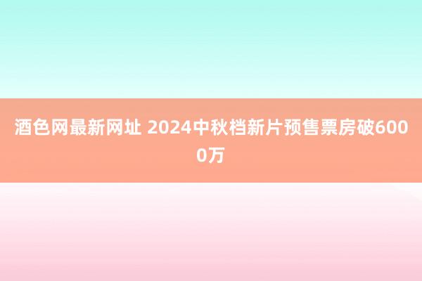 酒色网最新网址 2024中秋档新片预售票房破6000万