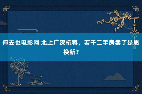 俺去也电影网 北上广深杭蓉，若干二手房卖了是思换新？