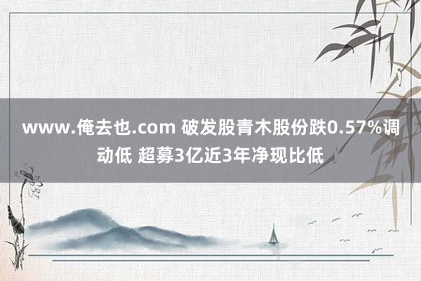 www.俺去也.com 破发股青木股份跌0.57%调动低 超募3亿近3年净现比低