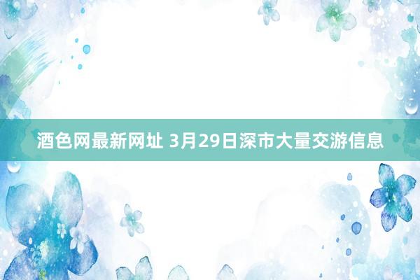 酒色网最新网址 3月29日深市大量交游信息