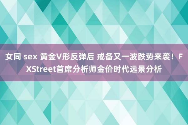 女同 sex 黄金V形反弹后 戒备又一波跌势来袭！FXStreet首席分析师金价时代远景分析