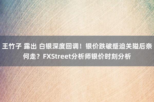 王竹子 露出 白银深度回调！银价跌破蹙迫关隘后奈何走？FXStreet分析师银价时刻分析