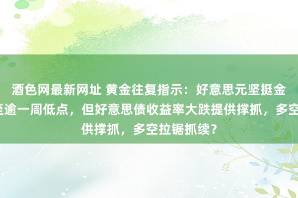 酒色网最新网址 黄金往复指示：好意思元坚挺金价一度跌至逾一周低点，但好意思债收益率大跌提供撑抓，多空拉锯抓续？