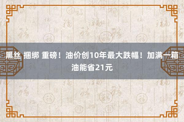 黑丝 捆绑 重磅！油价创10年最大跌幅！加满一箱油能省21元