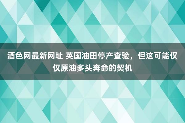 酒色网最新网址 英国油田停产查验，但这可能仅仅原油多头奔命的契机