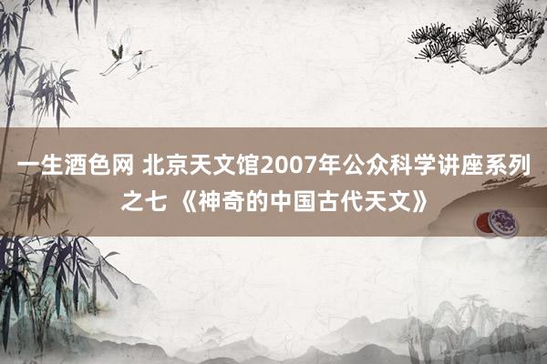 一生酒色网 北京天文馆2007年公众科学讲座系列之七 《神奇的中国古代天文》