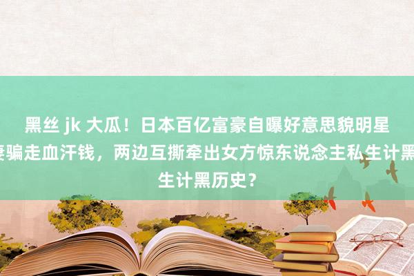 黑丝 jk 大瓜！日本百亿富豪自曝好意思貌明星光棍妻骗走血汗钱，两边互撕牵出女方惊东说念主私生计黑历史？