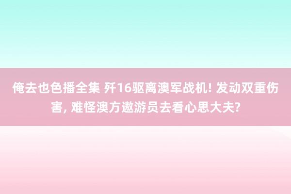 俺去也色播全集 歼16驱离澳军战机! 发动双重伤害， 难怪澳方遨游员去看心思大夫?