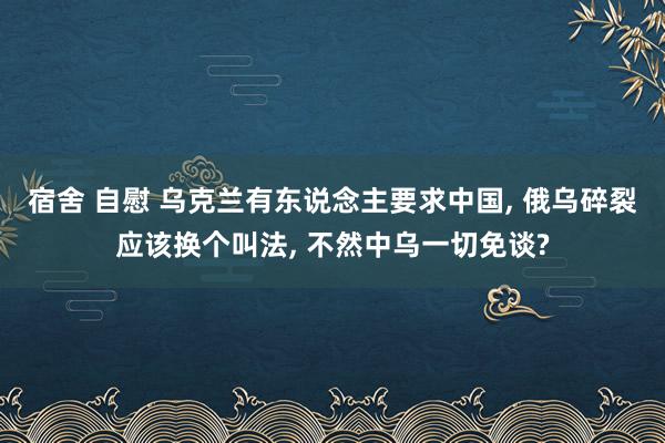 宿舍 自慰 乌克兰有东说念主要求中国， 俄乌碎裂应该换个叫法， 不然中乌一切免谈?