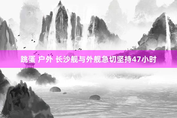 跳蛋 户外 长沙舰与外舰急切坚持47小时