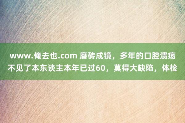 www.俺去也.com 磨砖成镜，多年的口腔溃疡不见了本东谈主本年已过60，莫得大缺陷，体检