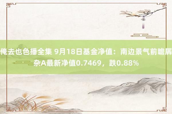 俺去也色播全集 9月18日基金净值：南边景气前瞻羼杂A最新净值0.7469，跌0.88%