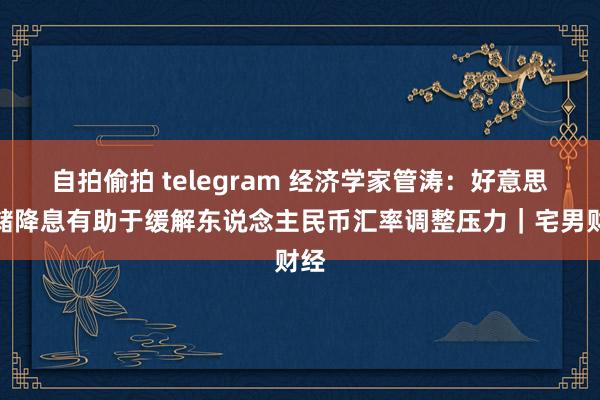 自拍偷拍 telegram 经济学家管涛：好意思联储降息有助于缓解东说念主民币汇率调整压力｜宅男财经