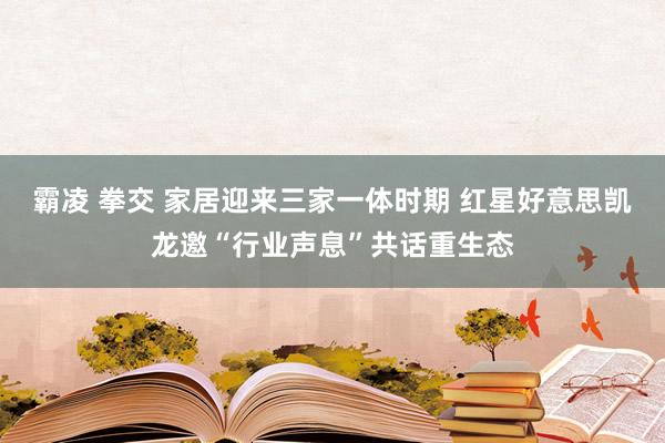 霸凌 拳交 家居迎来三家一体时期 红星好意思凯龙邀“行业声息”共话重生态