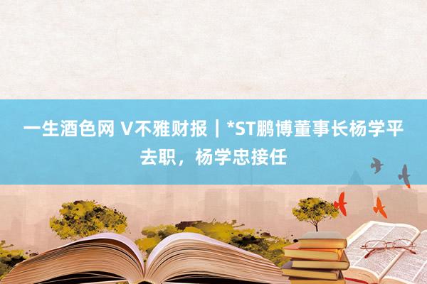 一生酒色网 V不雅财报｜*ST鹏博董事长杨学平去职，杨学忠接任