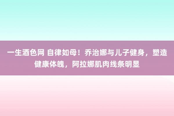 一生酒色网 自律如母！乔治娜与儿子健身，塑造健康体魄，阿拉娜肌肉线条明显