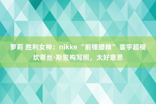 萝莉 胜利女神：nikke “前锋腰精” 寰宇超模坎蒂丝·斯宏构写照，太好意思