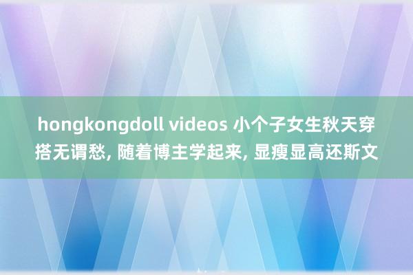 hongkongdoll videos 小个子女生秋天穿搭无谓愁， 随着博主学起来， 显瘦显高还斯文