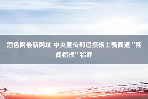 酒色网最新网址 中央宣传部追授杨士莪同道“期间楷模”称呼