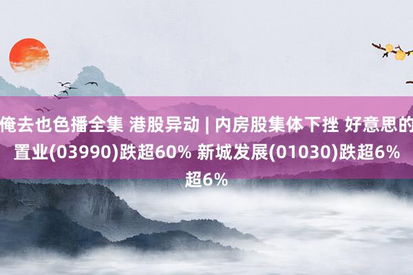 俺去也色播全集 港股异动 | 内房股集体下挫 好意思的置业(03990)跌超60% 新城发展(01030)跌超6%