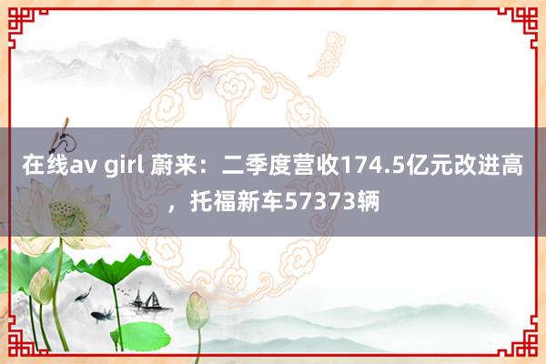 在线av girl 蔚来：二季度营收174.5亿元改进高，托福新车57373辆