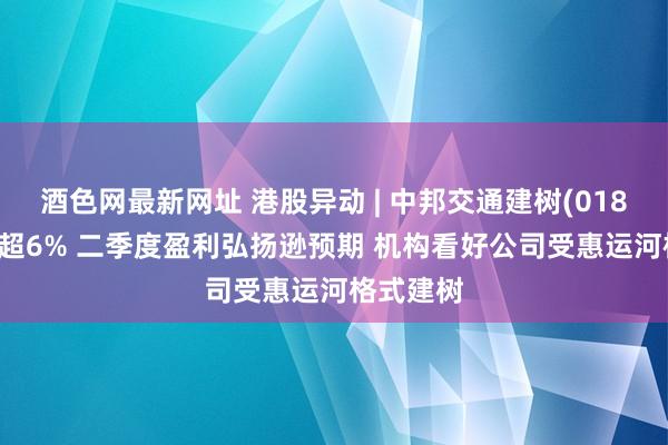 酒色网最新网址 港股异动 | 中邦交通建树(01800)再跌超6% 二季度盈利弘扬逊预期 机构看好公司受惠运河格式建树