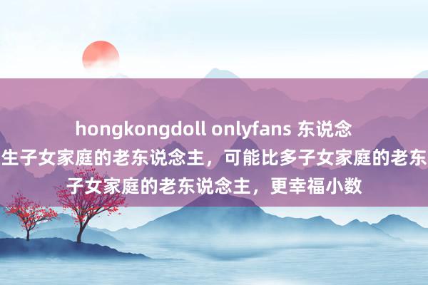 hongkongdoll onlyfans 东说念主到晚年才发现：独生子女家庭的老东说念主，可能比多子女家庭的老东说念主，更幸福小数