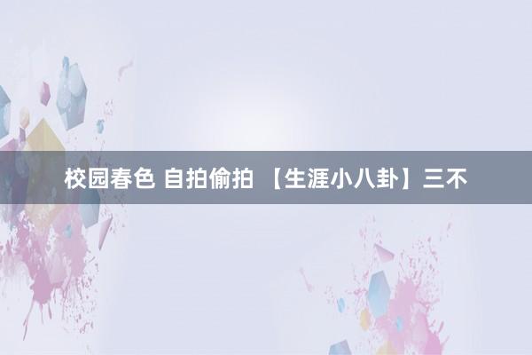 校园春色 自拍偷拍 【生涯小八卦】三不