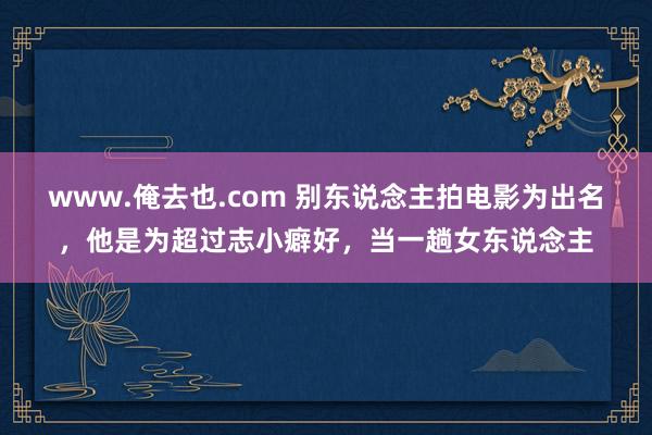 www.俺去也.com 别东说念主拍电影为出名，他是为超过志小癖好，当一趟女东说念主