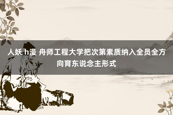 人妖 h漫 舟师工程大学把次第素质纳入全员全方向育东说念主形式