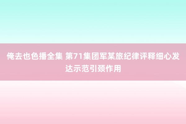 俺去也色播全集 第71集团军某旅纪律评释细心发达示范引颈作用