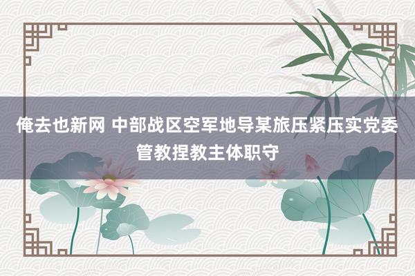 俺去也新网 中部战区空军地导某旅压紧压实党委管教捏教主体职守