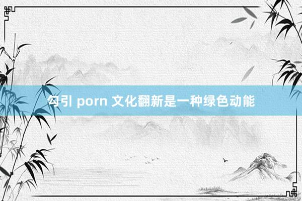 勾引 porn 文化翻新是一种绿色动能