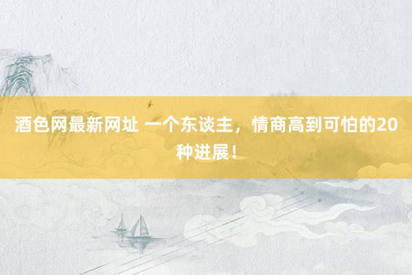 酒色网最新网址 一个东谈主，情商高到可怕的20种进展！