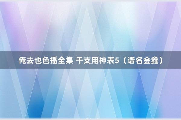 俺去也色播全集 干支用神表5（谱名金鑫）