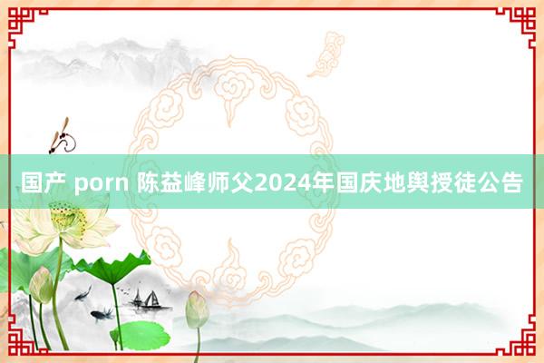 国产 porn 陈益峰师父2024年国庆地舆授徒公告