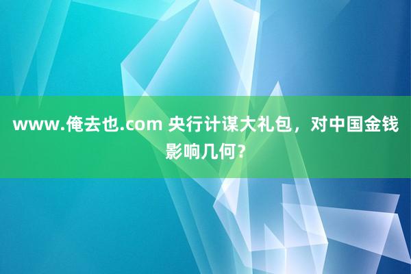 www.俺去也.com 央行计谋大礼包，对中国金钱影响几何？