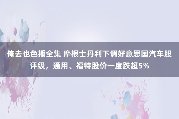 俺去也色播全集 摩根士丹利下调好意思国汽车股评级，通用、福特股价一度跌超5%