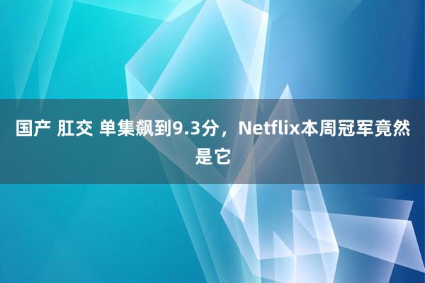 国产 肛交 单集飙到9.3分，Netflix本周冠军竟然是它