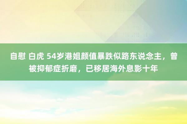 自慰 白虎 54岁港姐颜值暴跌似路东说念主，曾被抑郁症折磨，已移居海外息影十年