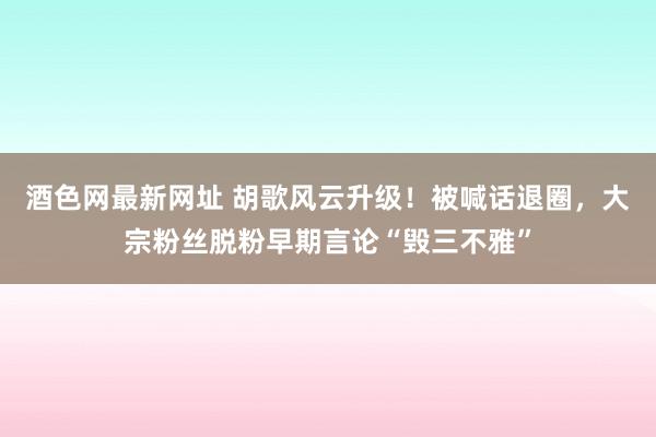 酒色网最新网址 胡歌风云升级！被喊话退圈，大宗粉丝脱粉早期言论“毁三不雅”