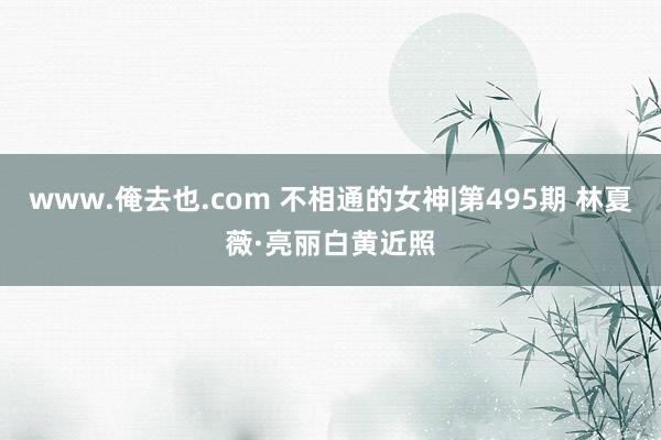 www.俺去也.com 不相通的女神|第495期 林夏薇·亮丽白黄近照