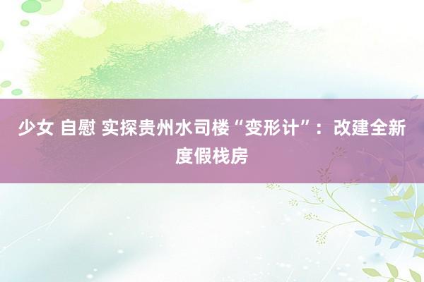 少女 自慰 实探贵州水司楼“变形计”：改建全新度假栈房