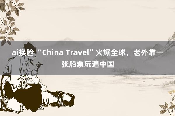 ai换脸 “China Travel”火爆全球，老外靠一张船票玩遍中国