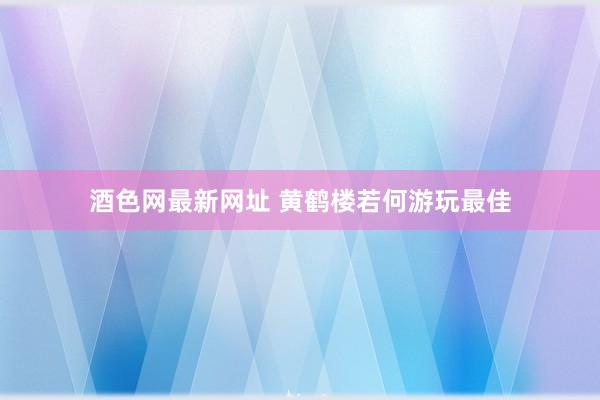 酒色网最新网址 黄鹤楼若何游玩最佳