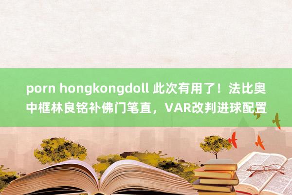 porn hongkongdoll 此次有用了！法比奥中框林良铭补佛门笔直，VAR改判进球配置